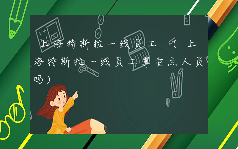 上海特斯拉一线员工 (上海特斯拉一线员工算重点人员吗)